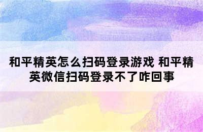 和平精英怎么扫码登录游戏 和平精英微信扫码登录不了咋回事